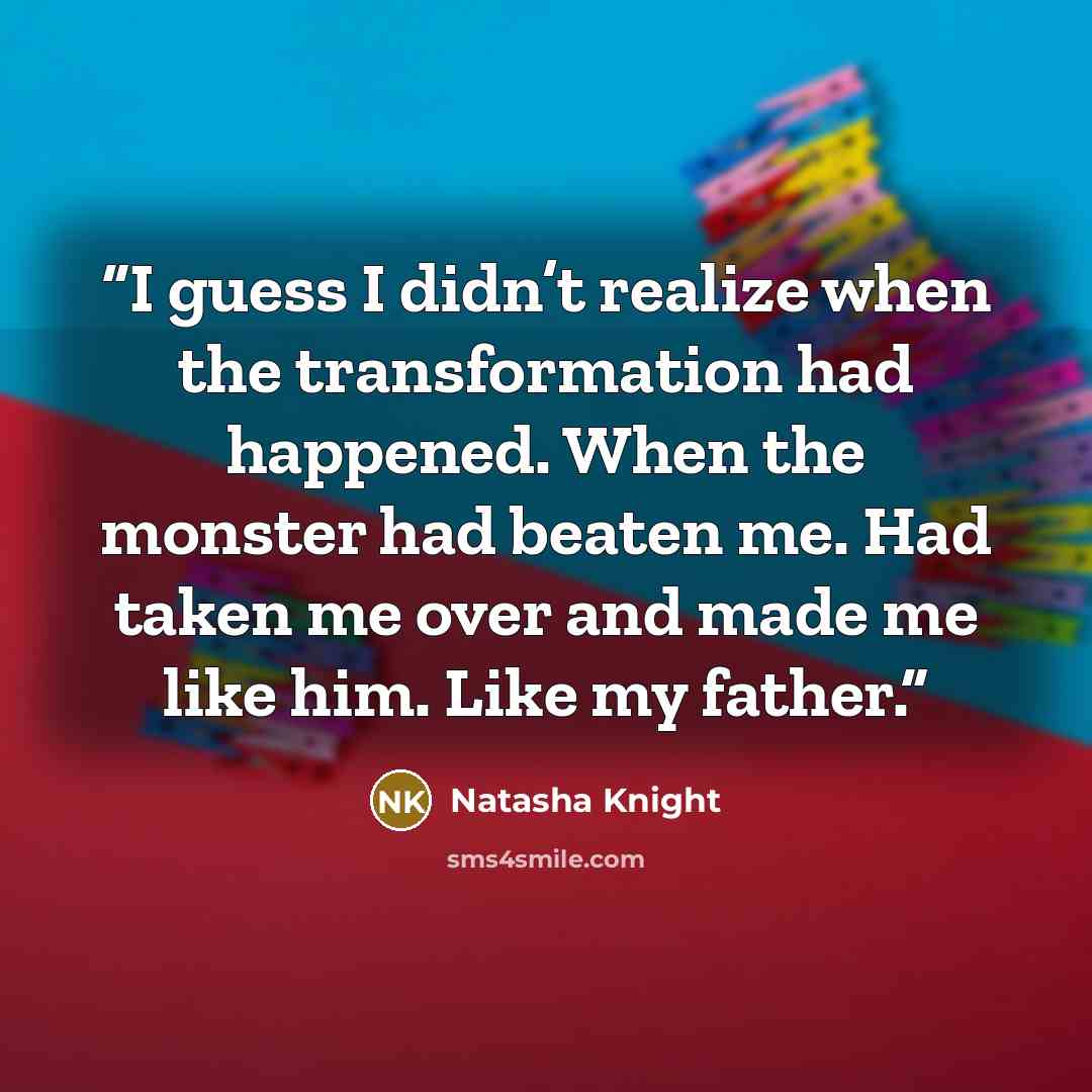 “I guess I didn’t realize when the transformation had happened. When the monster had beaten me. Had taken me over and made me like him. Like my father.” quote by Natasha Knight