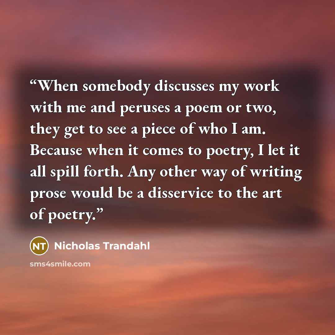 “When somebody discusses my work with me and peruses a poem or two, they get to see a piece of who I am. Because when it comes to poetry, I let it all spill forth. Any other way of writing prose would be a disservice to the art of poetry.” quote by Nicholas Trandahl