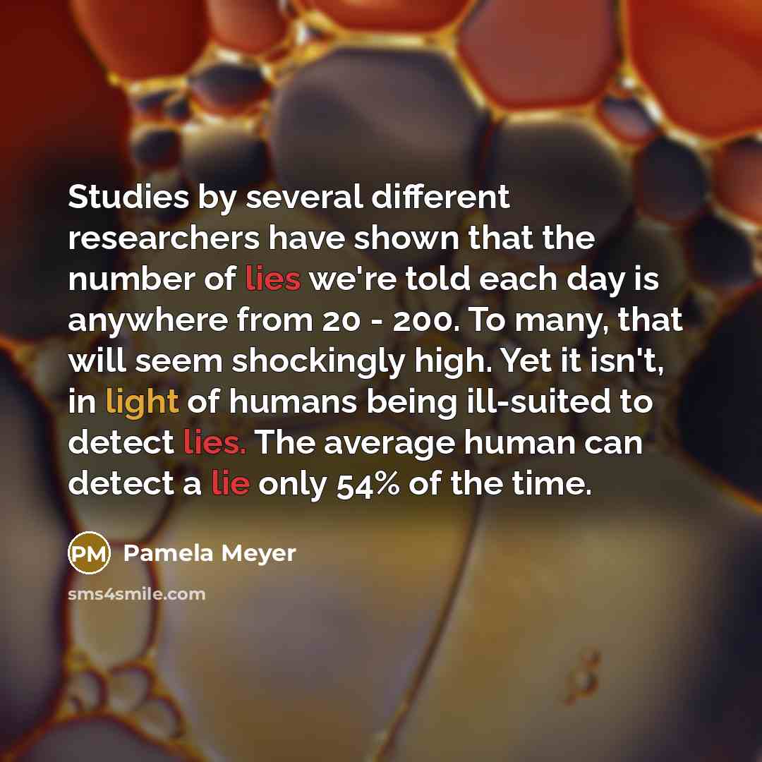 “Studies by several different researchers have shown that the number of lies we're told each day is anywhere from 20 - 200. To many, that will seem shockingly high. Yet it isn't, in light of humans being ill-suited to detect lies. The average human can detect a lie only 54% of the time.” quote by Pamela Meyer