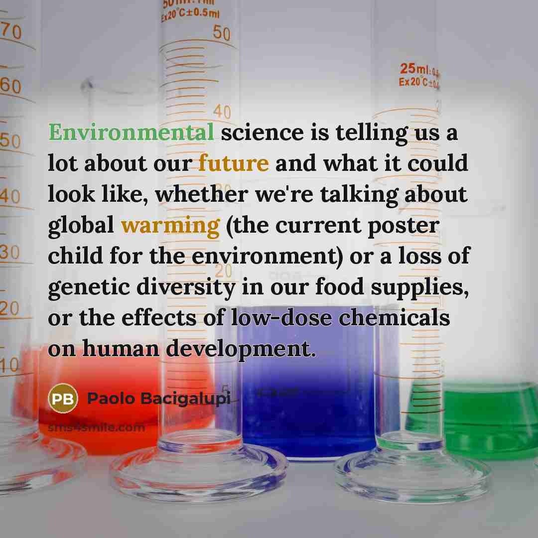 “Environmental science is telling us a lot about our future and what it could look like, whether we're talking about global warming (the current poster child for the environment) or a loss of genetic diversity in our food supplies, or the effects of low-dose chemicals on human development.” quote by Paolo Bacigalupi