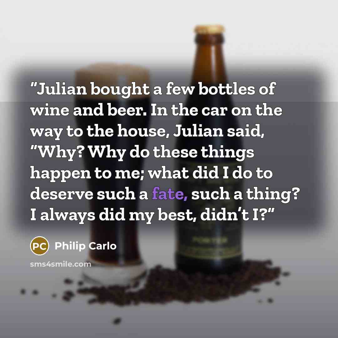 “Julian bought a few bottles of wine and beer. In the car on the way to the house, Julian said, “Why? Why do these things happen to me; what did I do to deserve such a fate, such a thing? I always did my best, didn’t I?” quote by Philip Carlo