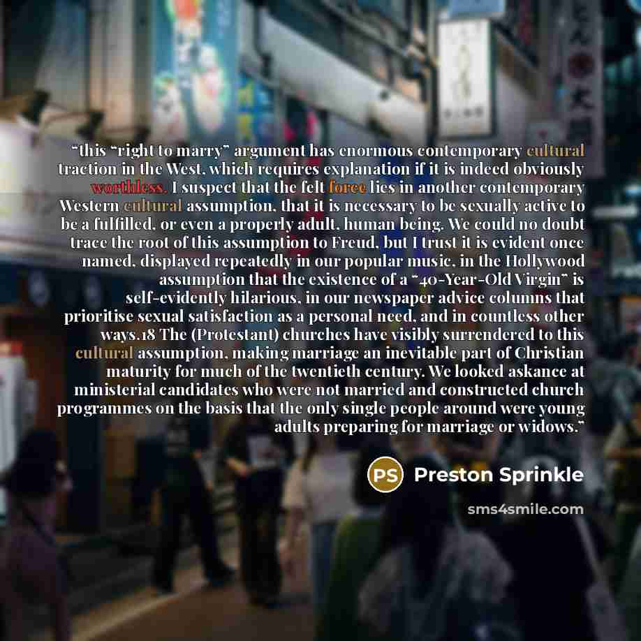 “this “right to marry” argument has enormous contemporary cultural traction in the West, which requires explanation if it is indeed obviously worthless. I suspect that the felt force lies in another contemporary Western cultural assumption, that it is necessary to be sexually active to be a…” quote by Preston Sprinkle