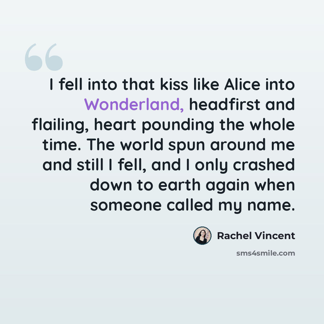 “I fell into that kiss like Alice into Wonderland, headfirst and flailing, heart pounding the whole time. The world spun around me and still I fell, and I only crashed down to earth again when someone called my name.” quote by Rachel Vincent