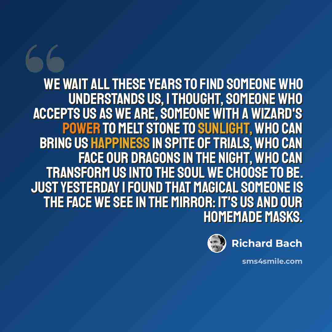 “We wait all these years to find someone who understands us, I thought, someone who accepts us as we are, someone with a wizard's power to melt stone to sunlight, who can bring us happiness in spite of trials, who can face our dragons in the night, who can transform us into the soul we choose to…” quote by Richard Bach