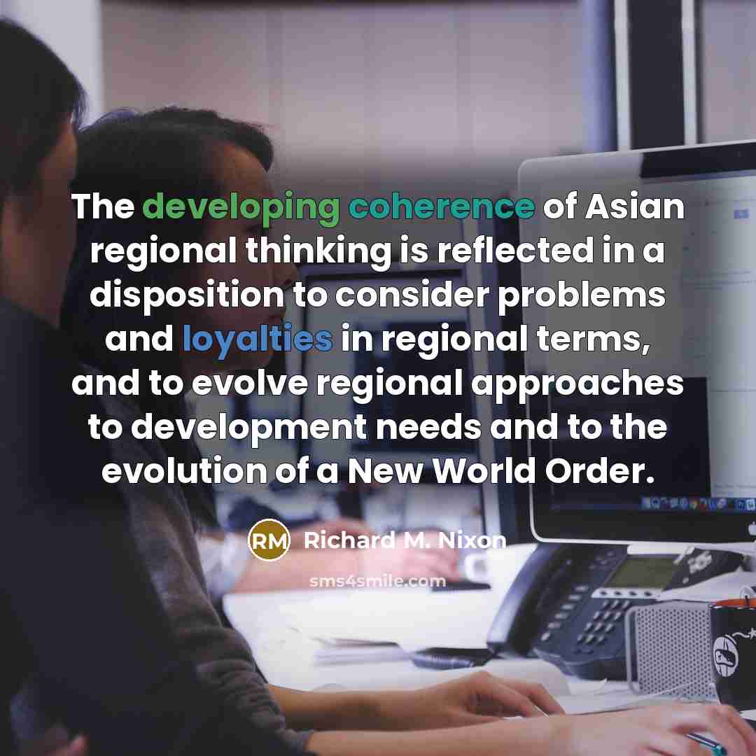 “The developing coherence of Asian regional thinking is reflected in a disposition to consider problems and loyalties in regional terms, and to evolve regional approaches to development needs and to the evolution of a New World Order.” quote by Richard M. Nixon