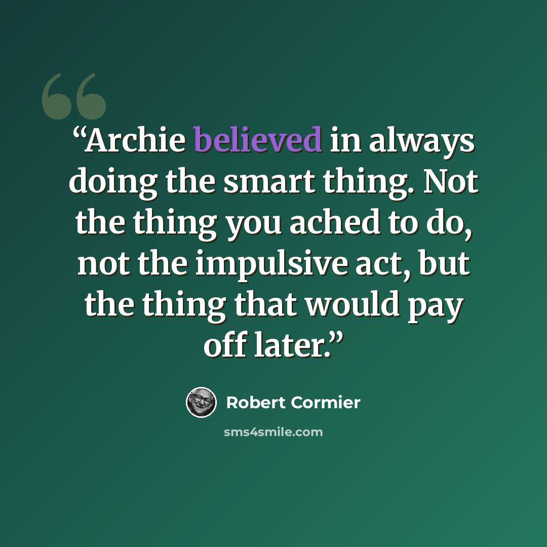 “Archie believed in always doing the smart thing. Not the thing you ached to do, not the impulsive act, but the thing that would pay off later.” quote by Robert Cormier