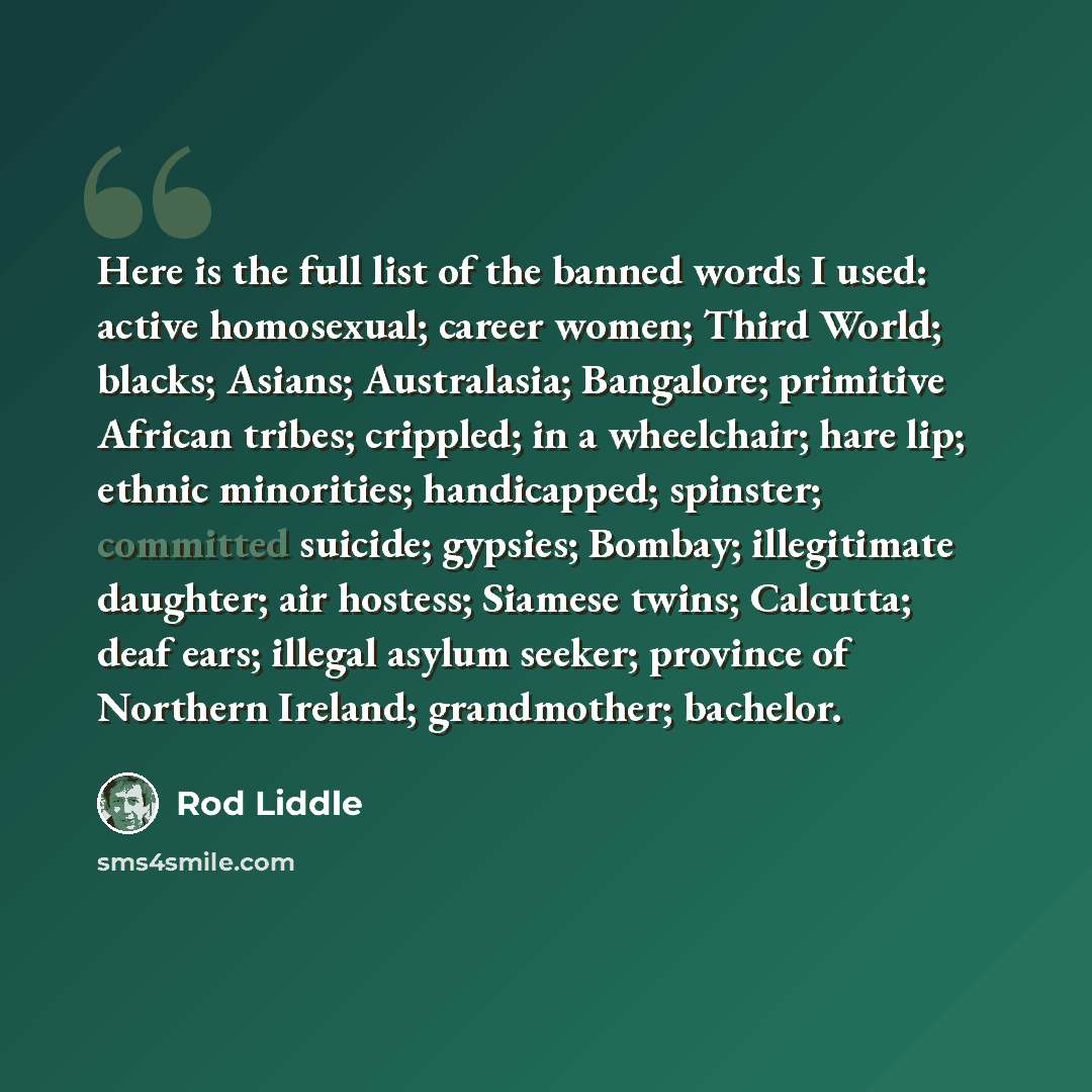 “Here is the full list of the banned words I used: active homosexual; career women; Third World; blacks; Asians; Australasia; Bangalore; primitive African tribes; crippled; in a wheelchair; hare lip; ethnic minorities; handicapped; spinster; committed suicide; gypsies; Bombay; illegitimate…” quote by Rod Liddle