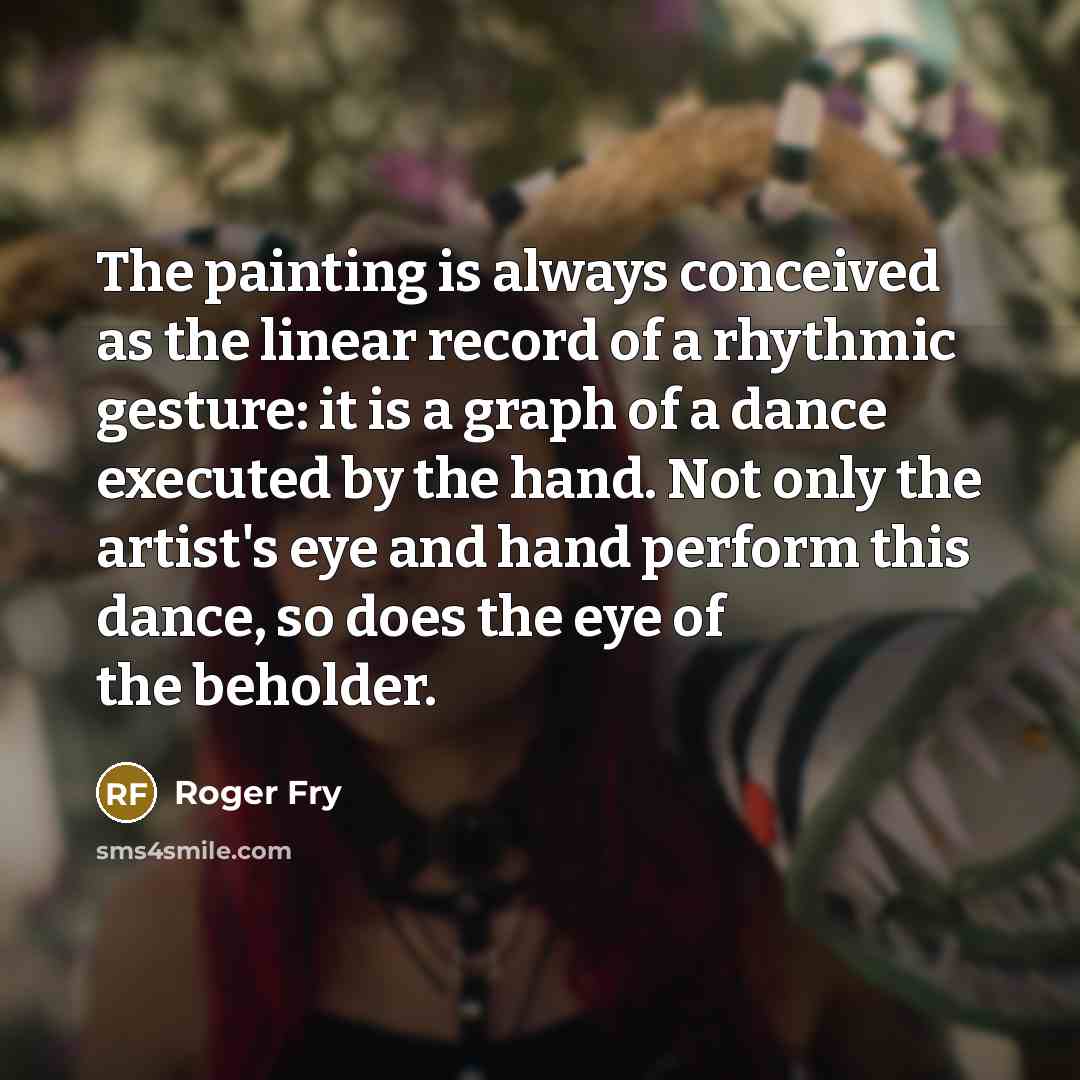 “The painting is always conceived as the linear record of a rhythmic gesture: it is a graph of a dance executed by the hand. Not only the artist's eye and hand perform this dance, so does the eye of the beholder.” quote by Roger Fry