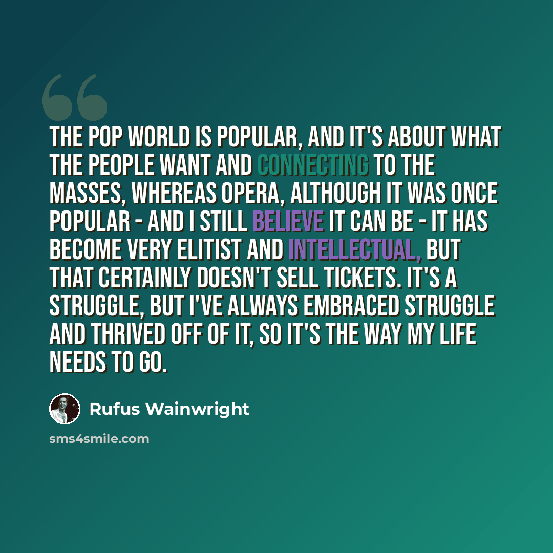 “The pop world is popular, and it's about what the people want and connecting to the masses, whereas opera, although it was once popular - and I still believe it can be - it has become very elitist and intellectual, but that certainly doesn't sell tickets. It's a struggle, but I've always embraced…” quote by Rufus Wainwright