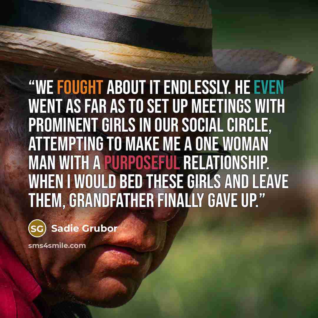 “We fought about it endlessly. He even went as far as to set up meetings with prominent girls in our social circle, attempting to make me a one woman man with a purposeful relationship. When I would bed these girls and leave them, Grandfather finally gave up.” quote by Sadie Grubor