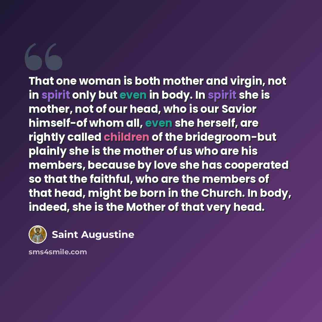 “That one woman is both mother and virgin, not in spirit only but even in body. In spirit she is mother, not of our head, who is our Savior himself-of whom all, even she herself, are rightly called children of the bridegroom-but plainly she is the mother of us who are his members, because by love…” quote by Saint Augustine