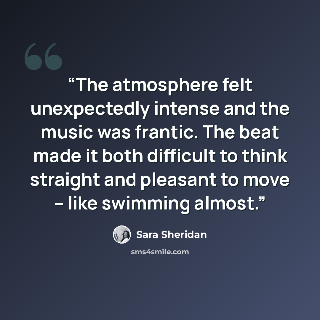 “The atmosphere felt unexpectedly intense and the music was frantic. The beat made it both difficult to think straight and pleasant to move – like swimming almost.” quote by Sara Sheridan