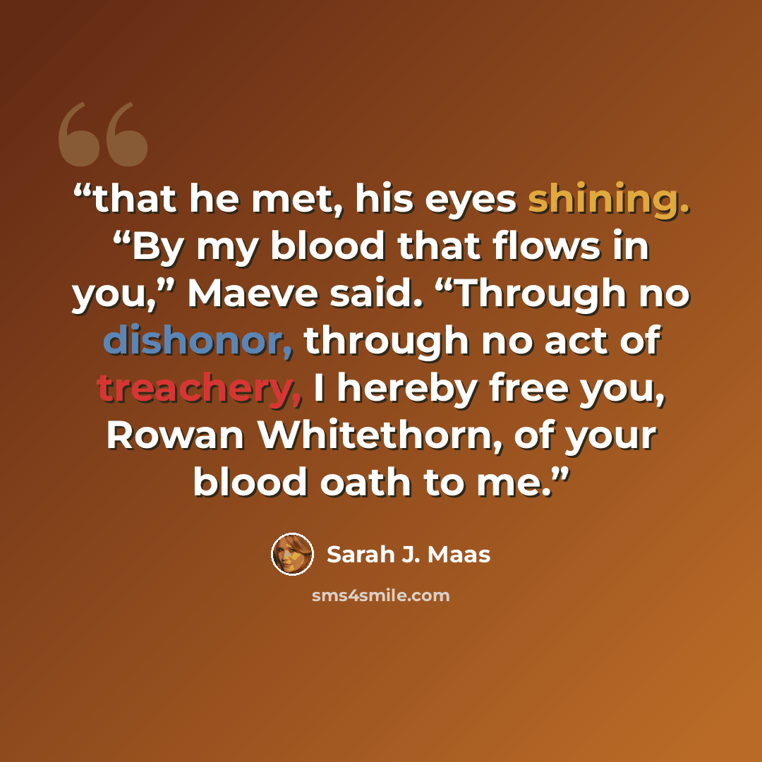 “that he met, his eyes shining. “By my blood that flows in you,” Maeve said. “Through no dishonor, through no act of treachery, I hereby free you, Rowan Whitethorn, of your blood oath to me.” quote by Sarah J. Maas
