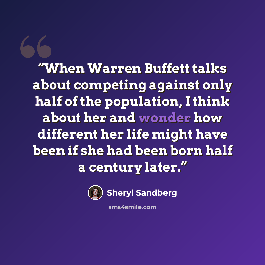 “When Warren Buffett talks about competing against only half of the population, I think about her and wonder how different her life might have been if she had been born half a century later.” quote by Sheryl Sandberg