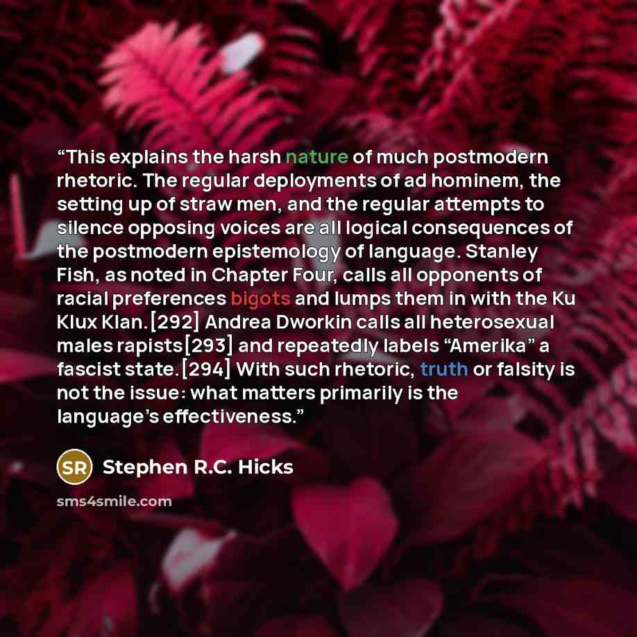 “This explains the harsh nature of much postmodern rhetoric. The regular deployments of ad hominem, the setting up of straw men, and the regular attempts to silence opposing voices are all logical consequences of the postmodern epistemology of language. Stanley Fish, as noted in Chapter Four, calls…” quote by Stephen R.C. Hicks