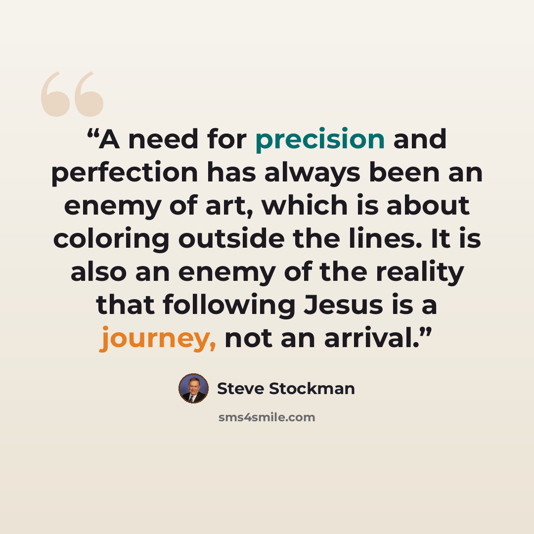 “A need for precision and perfection has always been an enemy of art, which is about coloring outside the lines. It is also an enemy of the reality that following Jesus is a journey, not an arrival.” quote by Steve Stockman