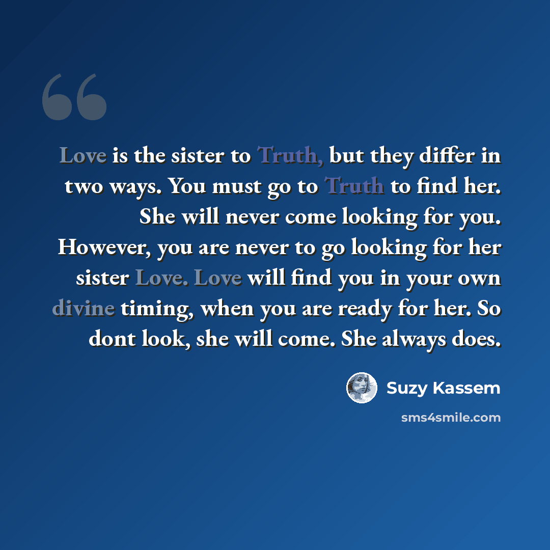 “Love is the sister to Truth, but they differ in two ways. You must go to Truth to find her. She will never come looking for you. However, you are never to go looking for her sister Love. Love will find you in your own divine timing, when you are ready for her. So dont look, she will come. She…” quote by Suzy Kassem