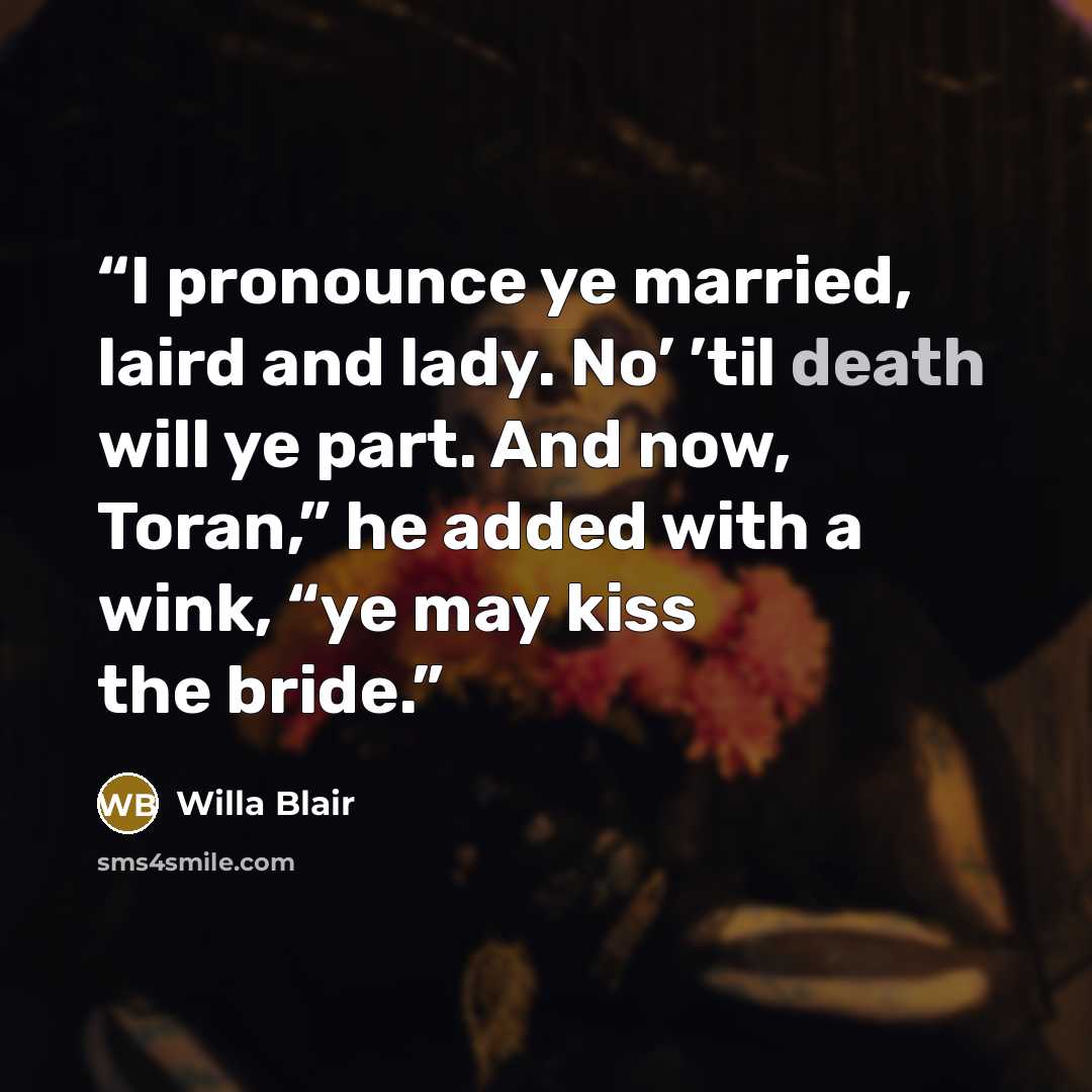 “I pronounce ye married, laird and lady. No’ ’til death will ye part. And now, Toran,” he added with a wink, “ye may kiss the bride.” quote by Willa Blair