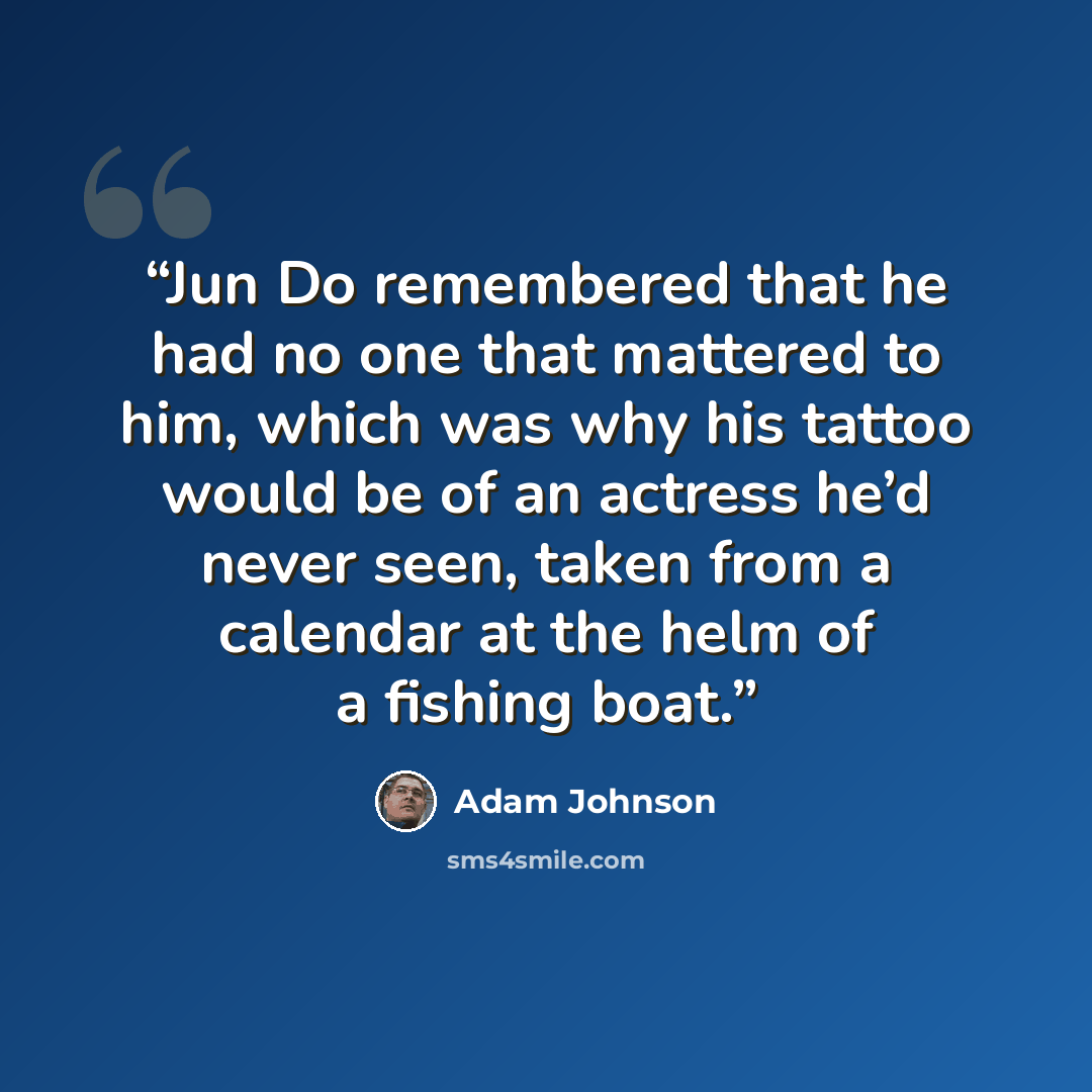 “Jun Do remembered that he had no one that mattered to him, which was why his tattoo would be of an actress he’d never seen, taken from a calendar at the helm of a fishing boat.” quote by Adam Johnson
