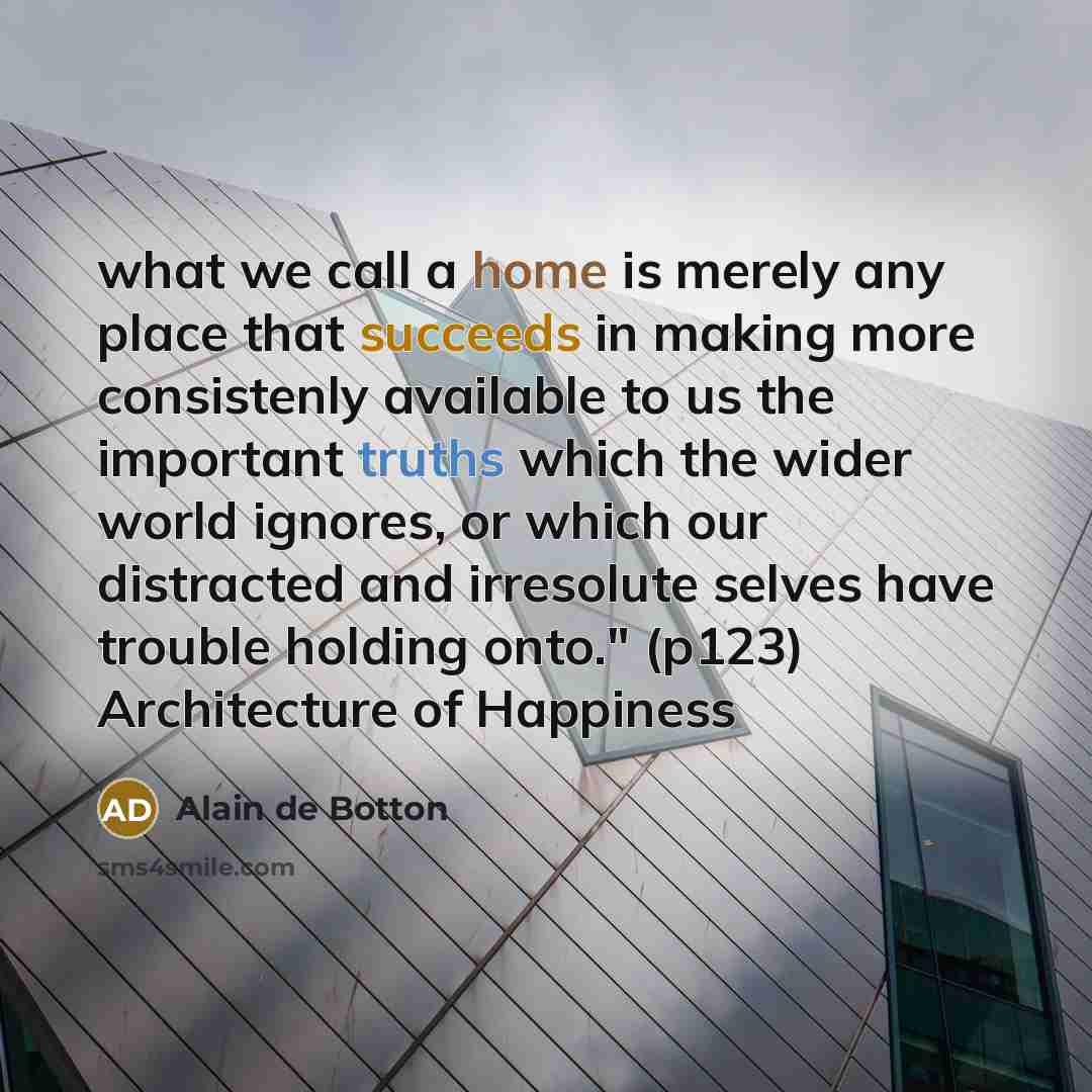 “what we call a home is merely any place that succeeds in making more consistenly available to us the important truths which the wider world ignores, or which our distracted and irresolute selves have trouble holding onto." (p123) Architecture of Happiness” quote by Alain de Botton