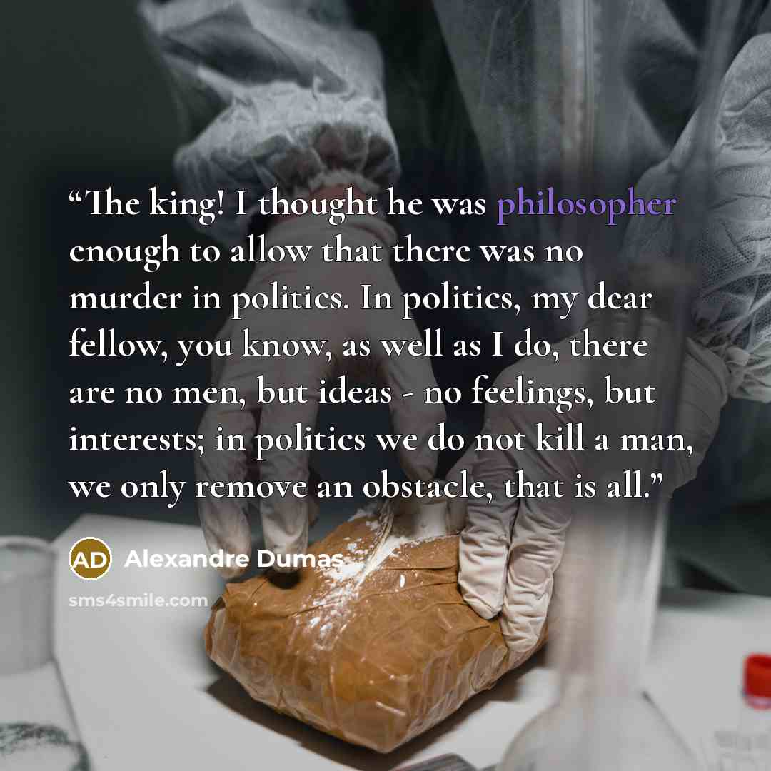 “The king! I thought he was philosopher enough to allow that there was no murder in politics. In politics, my dear fellow, you know, as well as I do, there are no men, but ideas - no feelings, but interests; in politics we do not kill a man, we only remove an obstacle, that is all.” quote by Alexandre Dumas