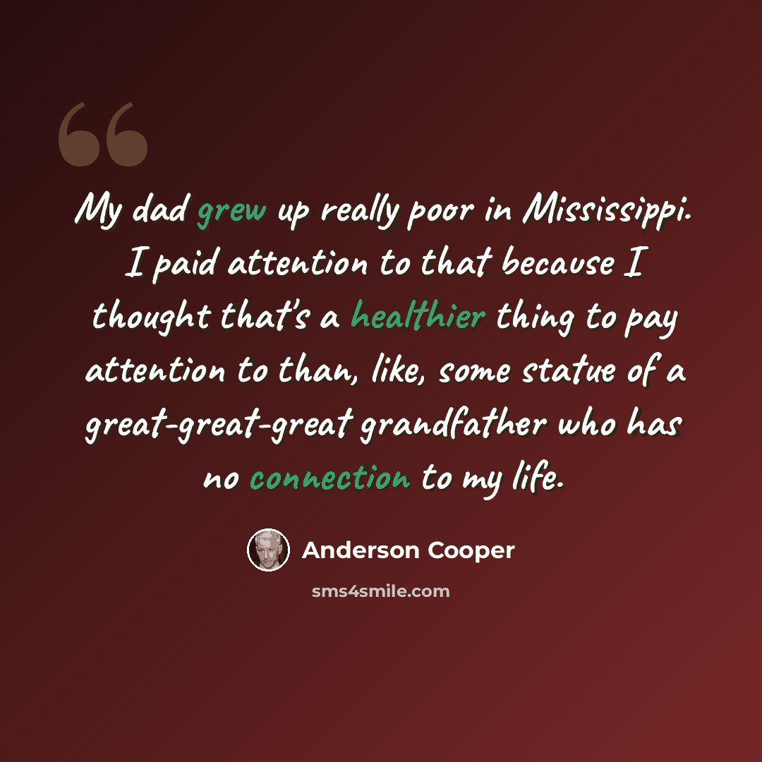 “My dad grew up really poor in Mississippi. I paid attention to that because I thought that's a healthier thing to pay attention to than, like, some statue of a great-great-great grandfather who has no connection to my life.” quote by Anderson Cooper