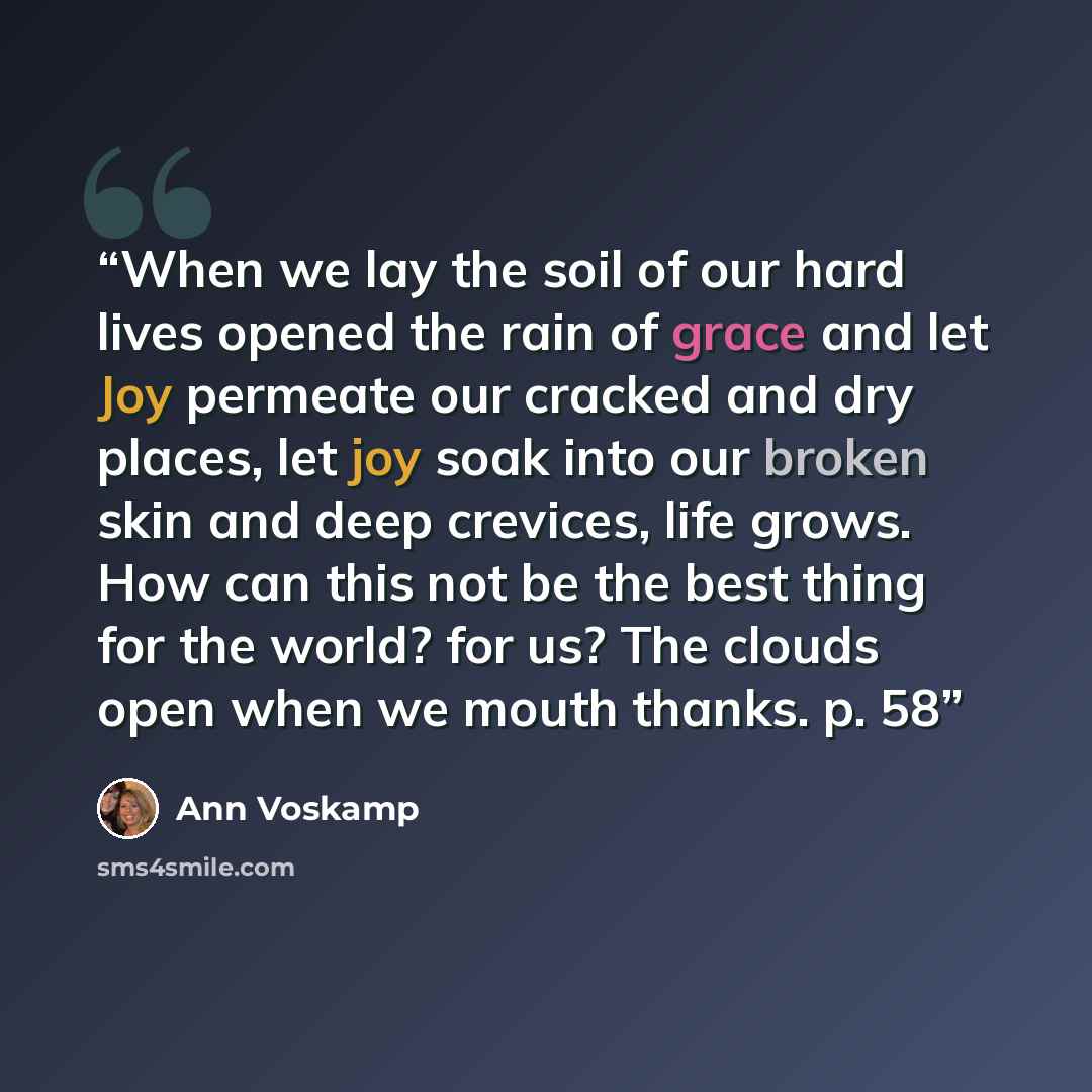 “When we lay the soil of our hard lives opened the rain of grace and let Joy permeate our cracked and dry places, let joy soak into our broken skin and deep crevices, life grows. How can this not be the best thing for the world? for us? The clouds open when we mouth thanks. p. 58” quote by Ann Voskamp