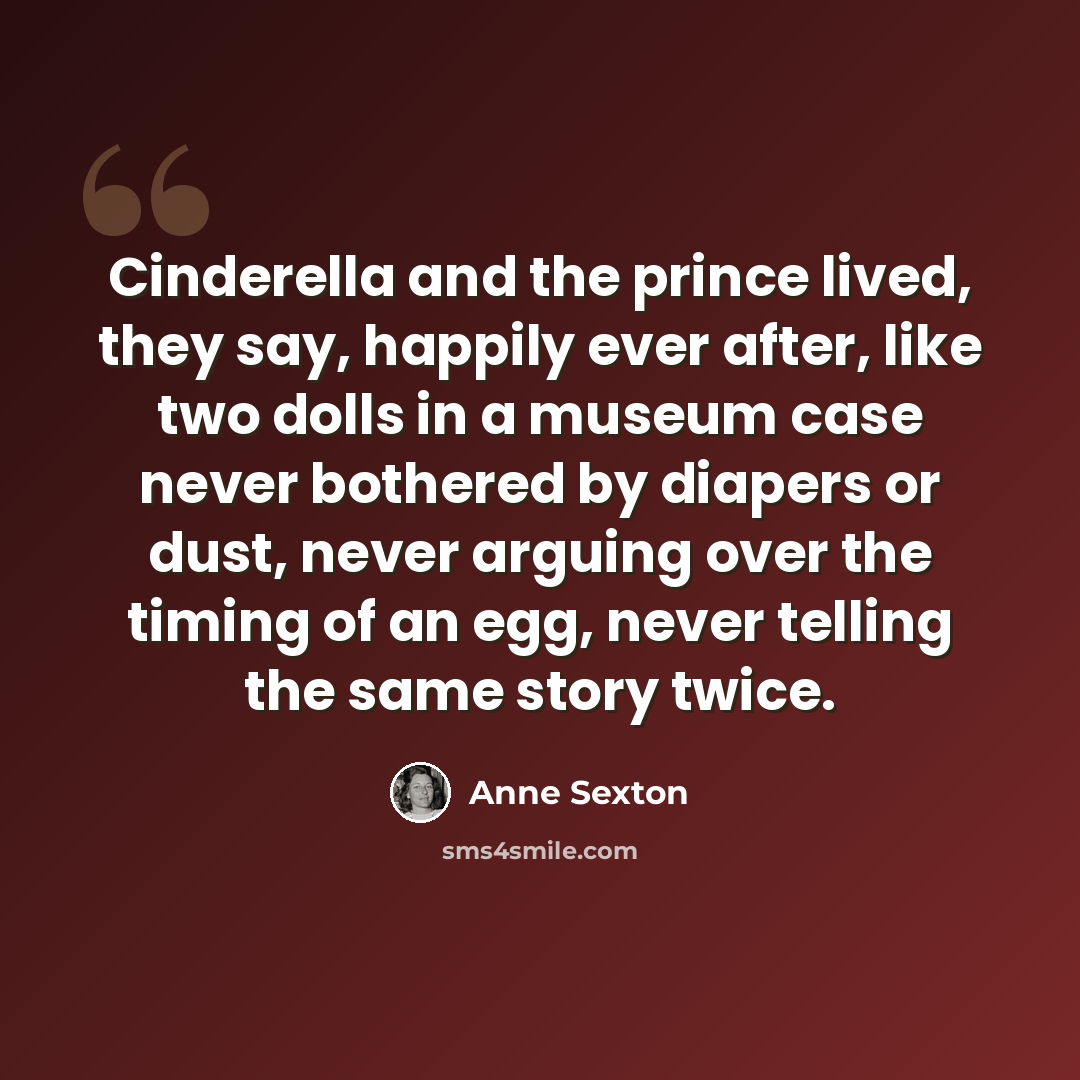 “Cinderella and the prince lived, they say, happily ever after, like two dolls in a museum case never bothered by diapers or dust, never arguing over the timing of an egg, never telling the same story twice.” quote by Anne Sexton