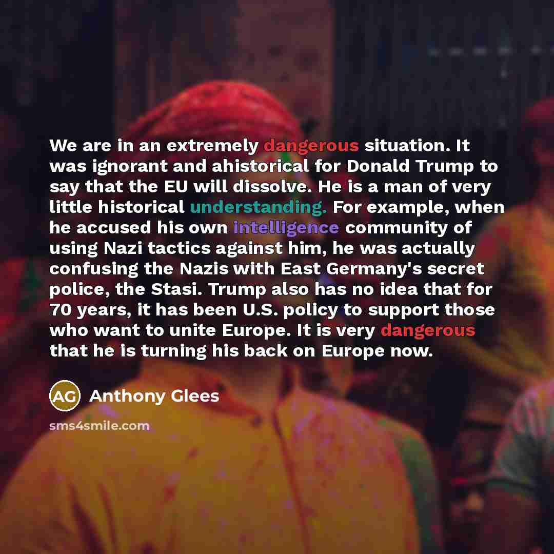 “We are in an extremely dangerous situation. It was ignorant and ahistorical for Donald Trump to say that the EU will dissolve. He is a man of very little historical understanding. For example, when he accused his own intelligence community of using Nazi tactics against him, he was actually…” quote by Anthony Glees