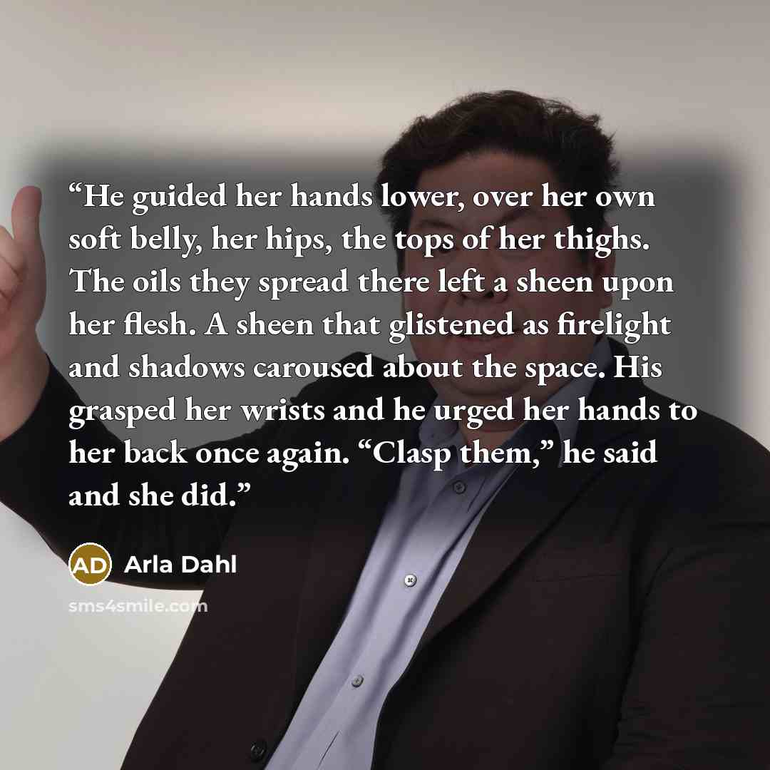 “He guided her hands lower, over her own soft belly, her hips, the tops of her thighs. The oils they spread there left a sheen upon her flesh. A sheen that glistened as firelight and shadows caroused about the space. His grasped her wrists and he urged her hands to her back once again. “Clasp…” quote by Arla Dahl