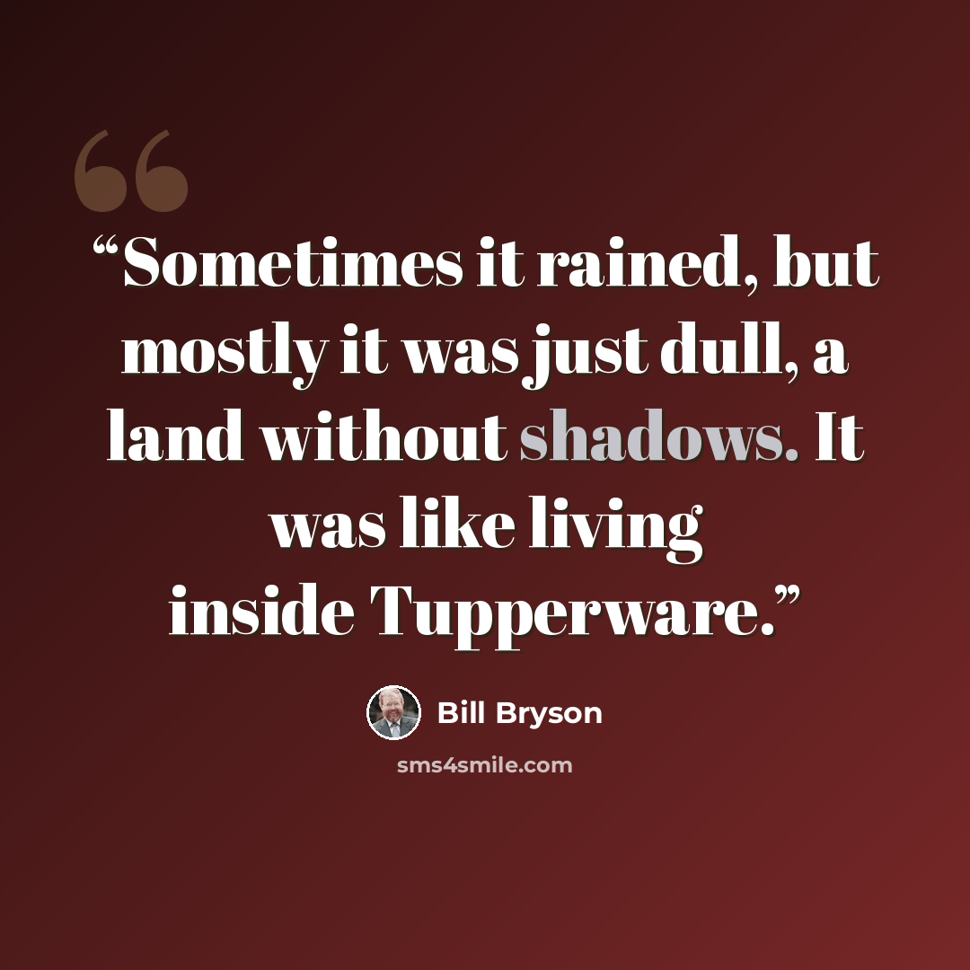 “Sometimes it rained, but mostly it was just dull, a land without shadows. It was like living inside Tupperware.” quote by Bill Bryson