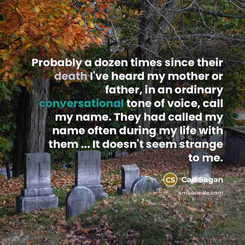 “Probably a dozen times since their death I've heard my mother or father, in an ordinary conversational tone of voice, call my name. They had called my name often during my life with them ... It doesn't seem strange to me.” quote by Carl Sagan