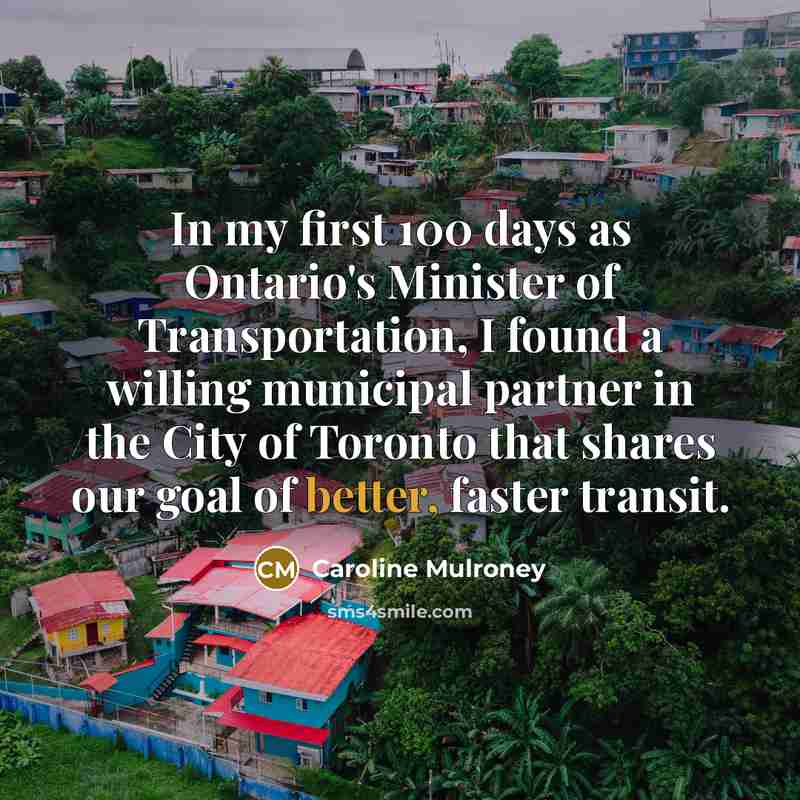 “In my first 100 days as Ontario's Minister of Transportation, I found a willing municipal partner in the City of Toronto that shares our goal of better, faster transit.” quote by Caroline Mulroney