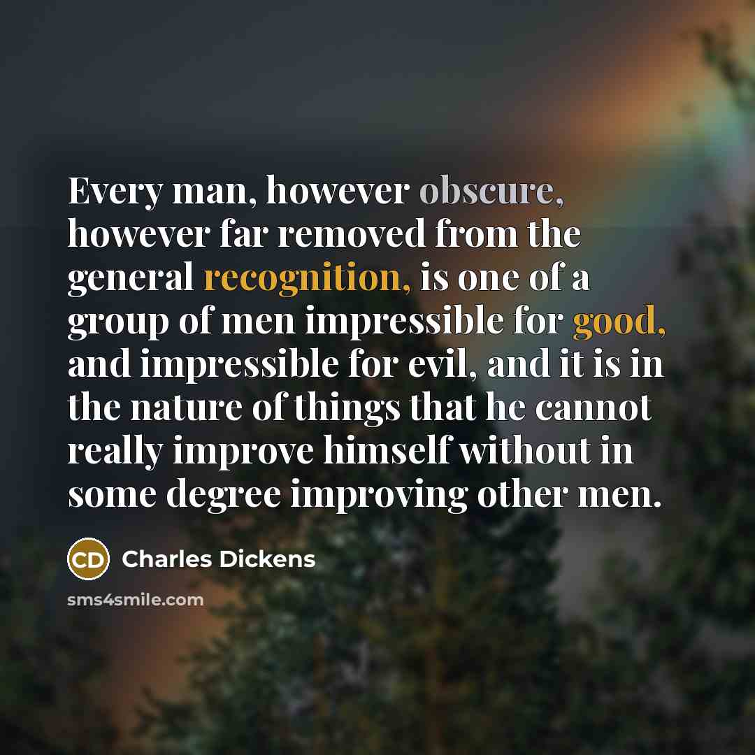 “Every man, however obscure, however far removed from the general recognition, is one of a group of men impressible for good, and impressible for evil, and it is in the nature of things that he cannot really improve himself without in some degree improving other men.” quote by Charles Dickens
