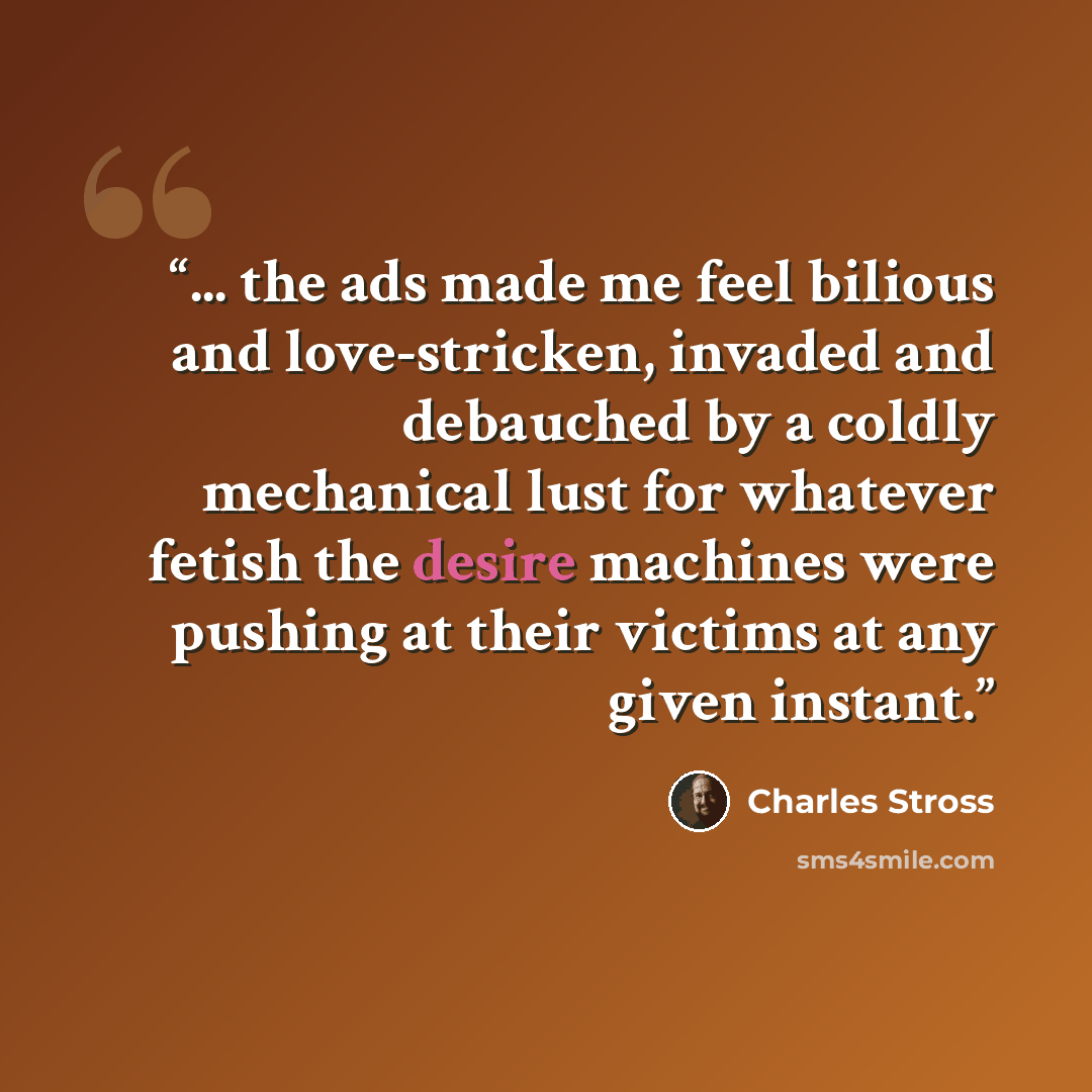 “... the ads made me feel bilious and love-stricken, invaded and debauched by a coldly mechanical lust for whatever fetish the desire machines were pushing at their victims at any given instant.” quote by Charles Stross