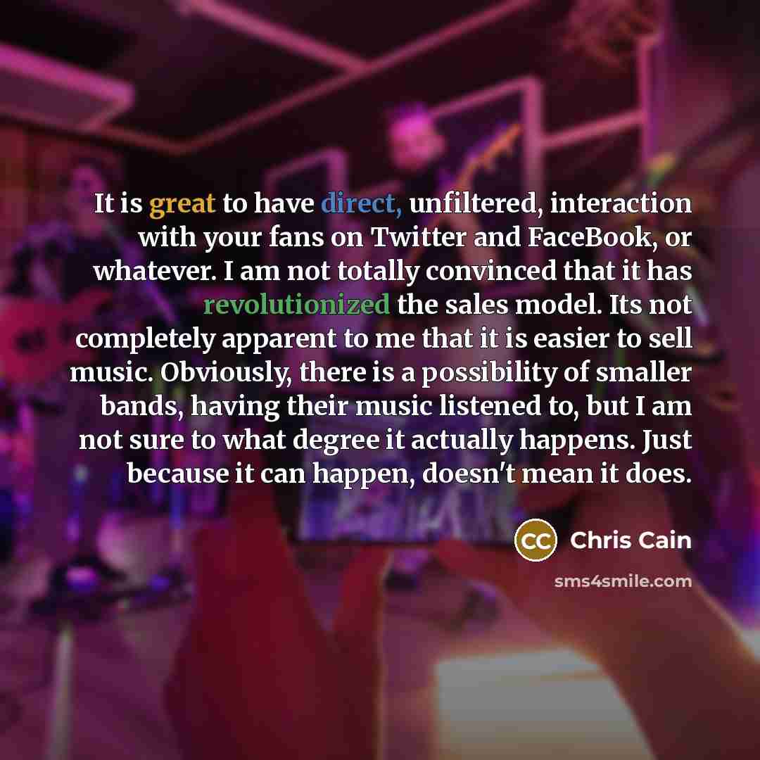 “It is great to have direct, unfiltered, interaction with your fans on Twitter and FaceBook, or whatever. I am not totally convinced that it has revolutionized the sales model. Its not completely apparent to me that it is easier to sell music. Obviously, there is a possibility of smaller bands…” quote by Chris Cain