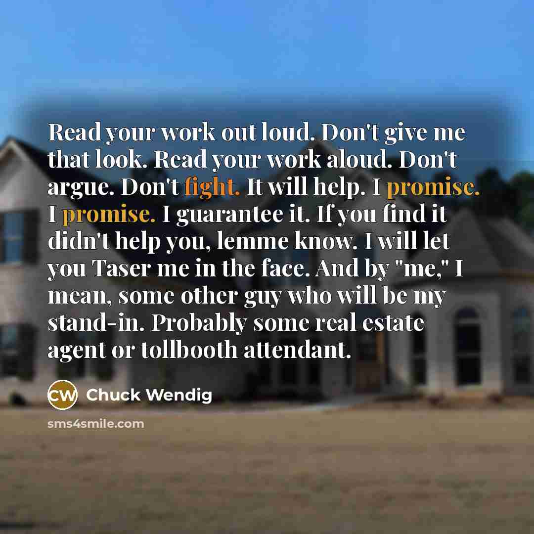 “Read your work out loud. Don't give me that look. Read your work aloud. Don't argue. Don't fight. It will help. I promise. I promise. I guarantee it. If you find it didn't help you, lemme know. I will let you Taser me in the face. And by "me," I mean, some other guy who will be my stand-in…” quote by Chuck Wendig