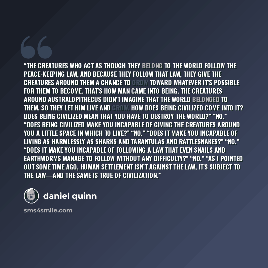 “The creatures who act as though they belong to the world follow the peace-keeping law, and because they follow that law, they give the creatures around them a chance to grow toward whatever it’s possible for them to become. That’s how man came into being. The creatures around Australopithecus…” quote by Daniel Quinn
