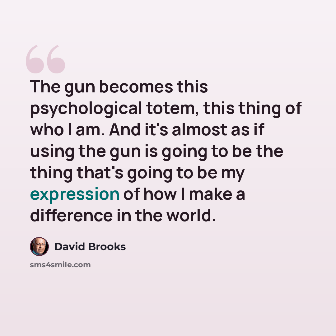 “The gun becomes this psychological totem, this thing of who I am. And it's almost as if using the gun is going to be the thing that's going to be my expression of how I make a difference in the world.” quote by David Brooks