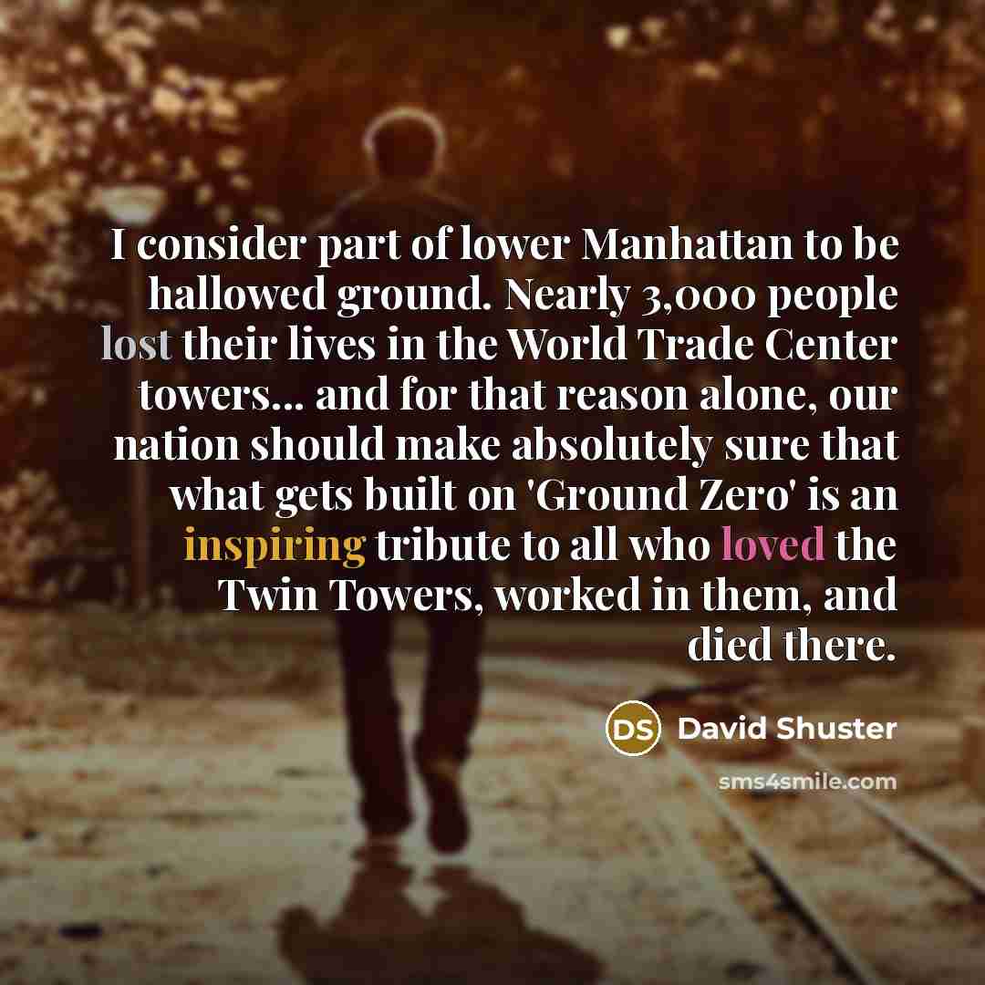 “I consider part of lower Manhattan to be hallowed ground. Nearly 3,000 people lost their lives in the World Trade Center towers... and for that reason alone, our nation should make absolutely sure that what gets built on 'Ground Zero' is an inspiring tribute to all who loved the Twin Towers…” quote by David Shuster