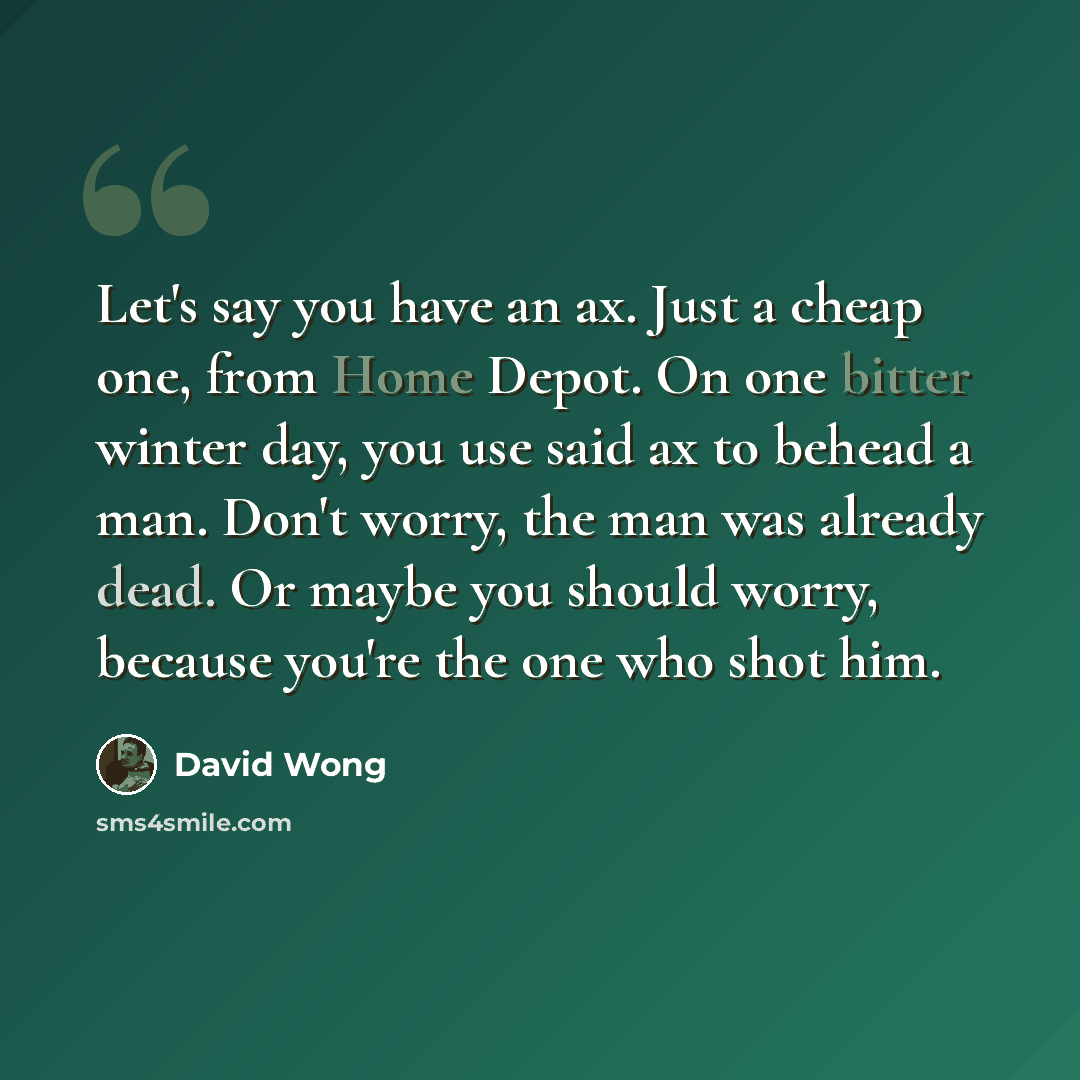 “Let's say you have an ax. Just a cheap one, from Home Depot. On one bitter winter day, you use said ax to behead a man. Don't worry, the man was already dead. Or maybe you should worry, because you're the one who shot him.” quote by David Wong