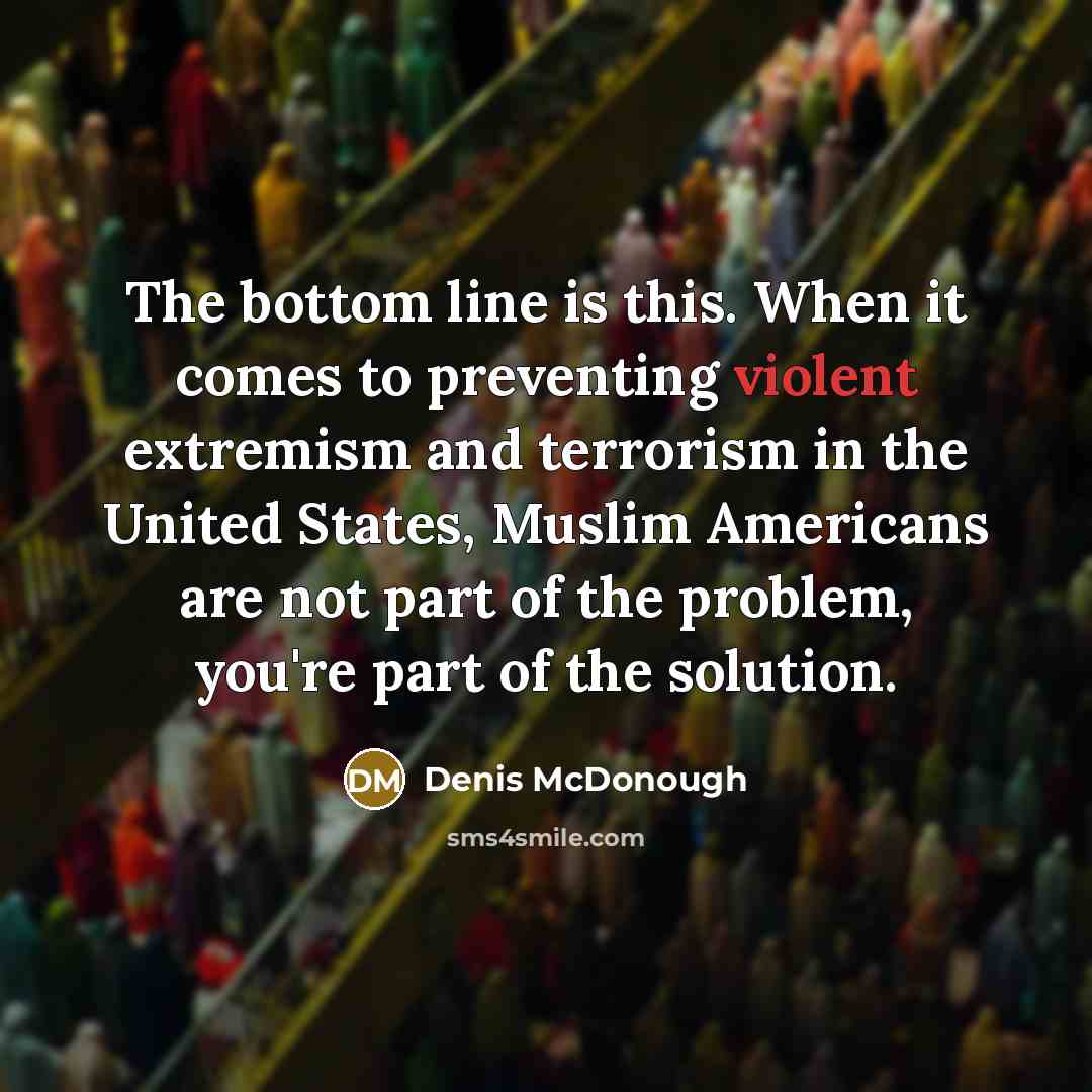 “The bottom line is this. When it comes to preventing violent extremism and terrorism in the United States, Muslim Americans are not part of the problem, you're part of the solution.” quote by Denis McDonough