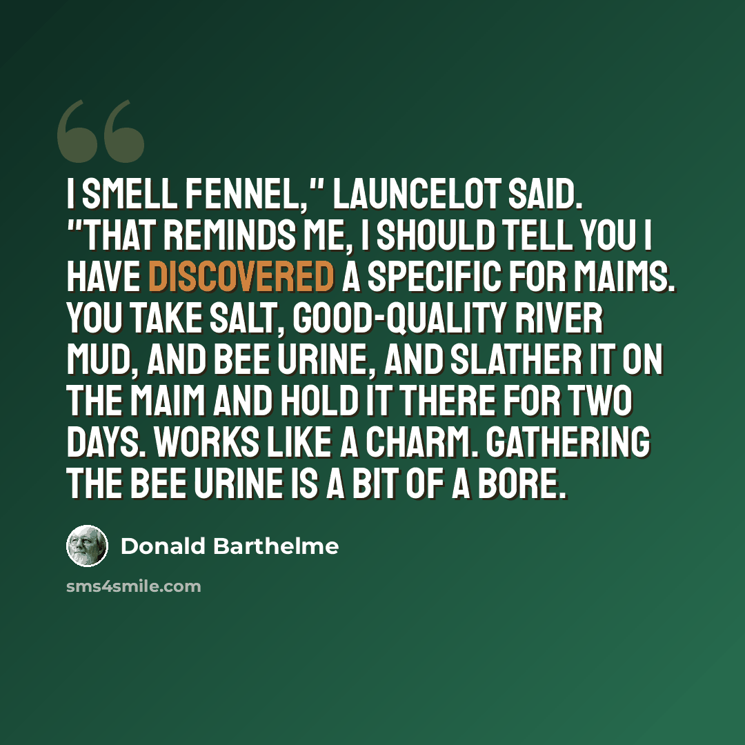 “I smell fennel," Launcelot said. "That reminds me, I should tell you I have discovered a specific for maims. You take salt, good-quality river mud, and bee urine, and slather it on the maim and hold it there for two days. Works like a charm. Gathering the bee urine is a bit of a bore.” quote by Donald Barthelme