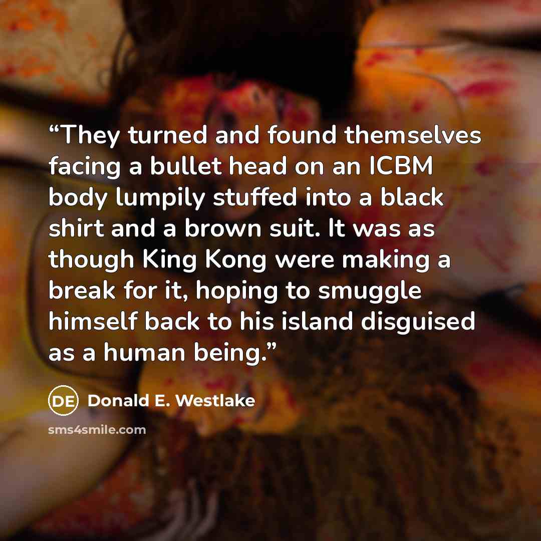“They turned and found themselves facing a bullet head on an ICBM body lumpily stuffed into a black shirt and a brown suit. It was as though King Kong were making a break for it, hoping to smuggle himself back to his island disguised as a human being.” quote by Donald E. Westlake