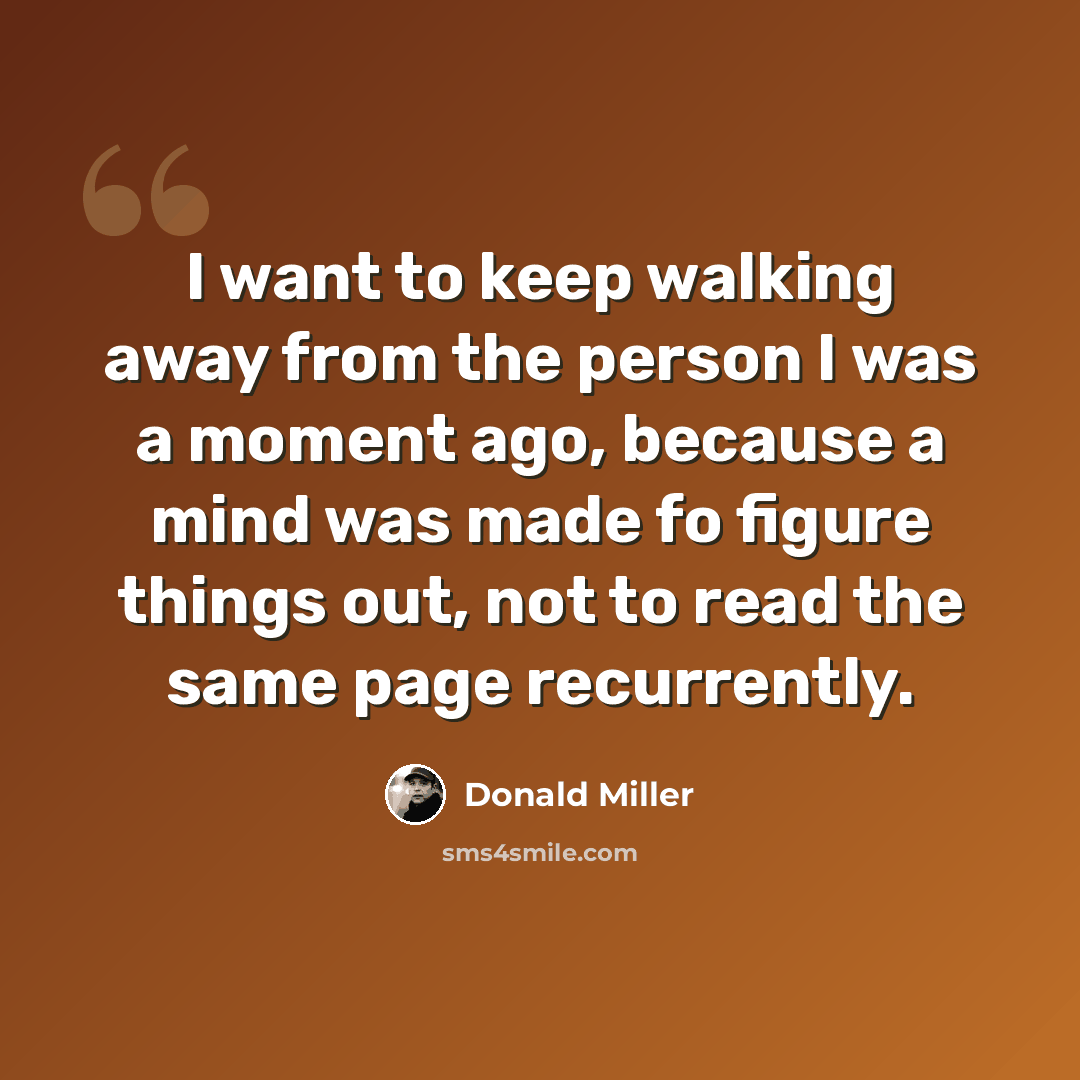 “I want to keep walking away from the person I was a moment ago, because a mind was made fo figure things out, not to read the same page recurrently.” quote by Donald Miller