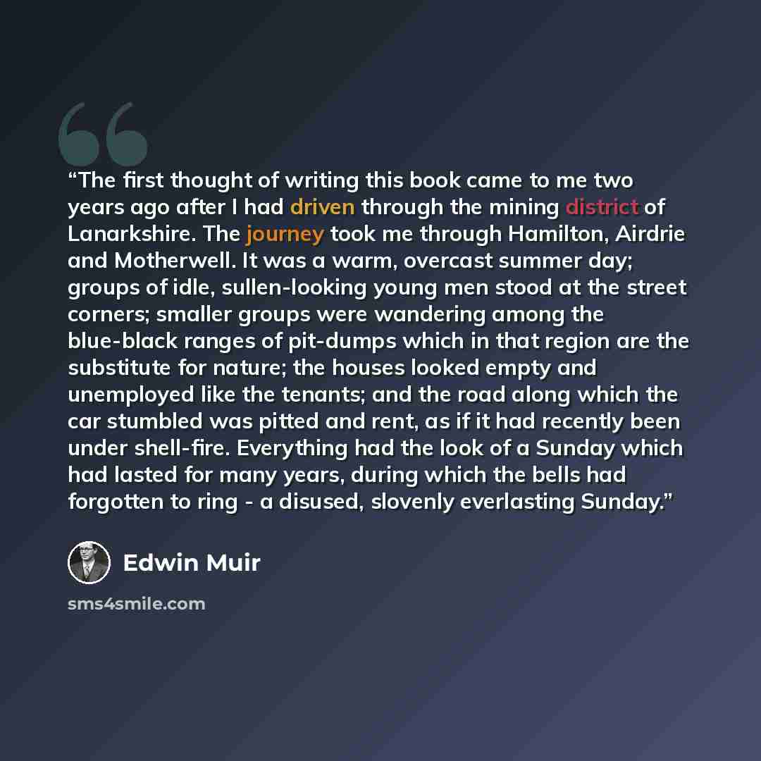 “The first thought of writing this book came to me two years ago after I had driven through the mining district of Lanarkshire. The journey took me through Hamilton, Airdrie and Motherwell. It was a warm, overcast summer day; groups of idle, sullen-looking young men stood at the street corners…” quote by Edwin Muir