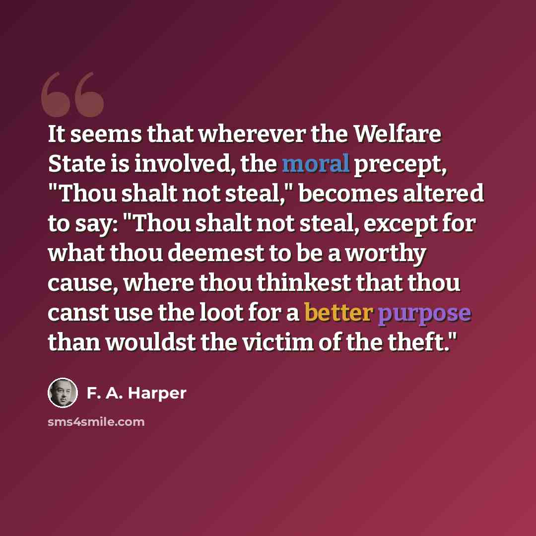 “It seems that wherever the Welfare State is involved, the moral precept, "Thou shalt not steal," becomes altered to say: "Thou shalt not steal, except for what thou deemest to be a worthy cause, where thou thinkest that thou canst use the loot for a better purpose than wouldst the victim of the…” quote by F. A. Harper