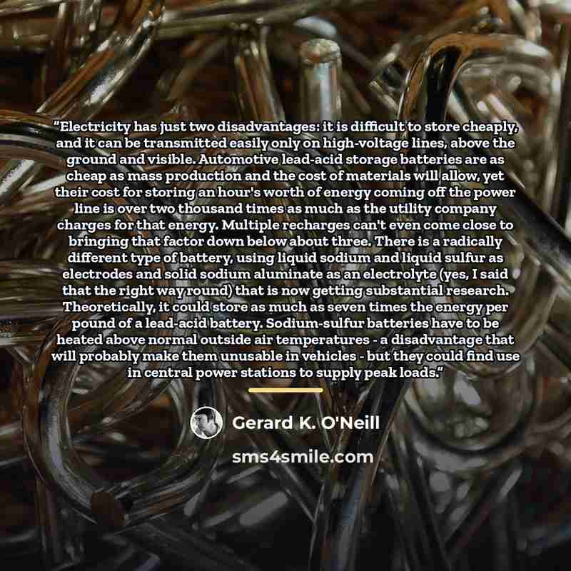 “Electricity has just two disadvantages: it is difficult to store cheaply, and it can be transmitted easily only on high-voltage lines, above the ground and visible. Automotive lead-acid storage batteries are as cheap as mass production and the cost of materials will allow, yet their cost for…” quote by Gerard K. O'Neill