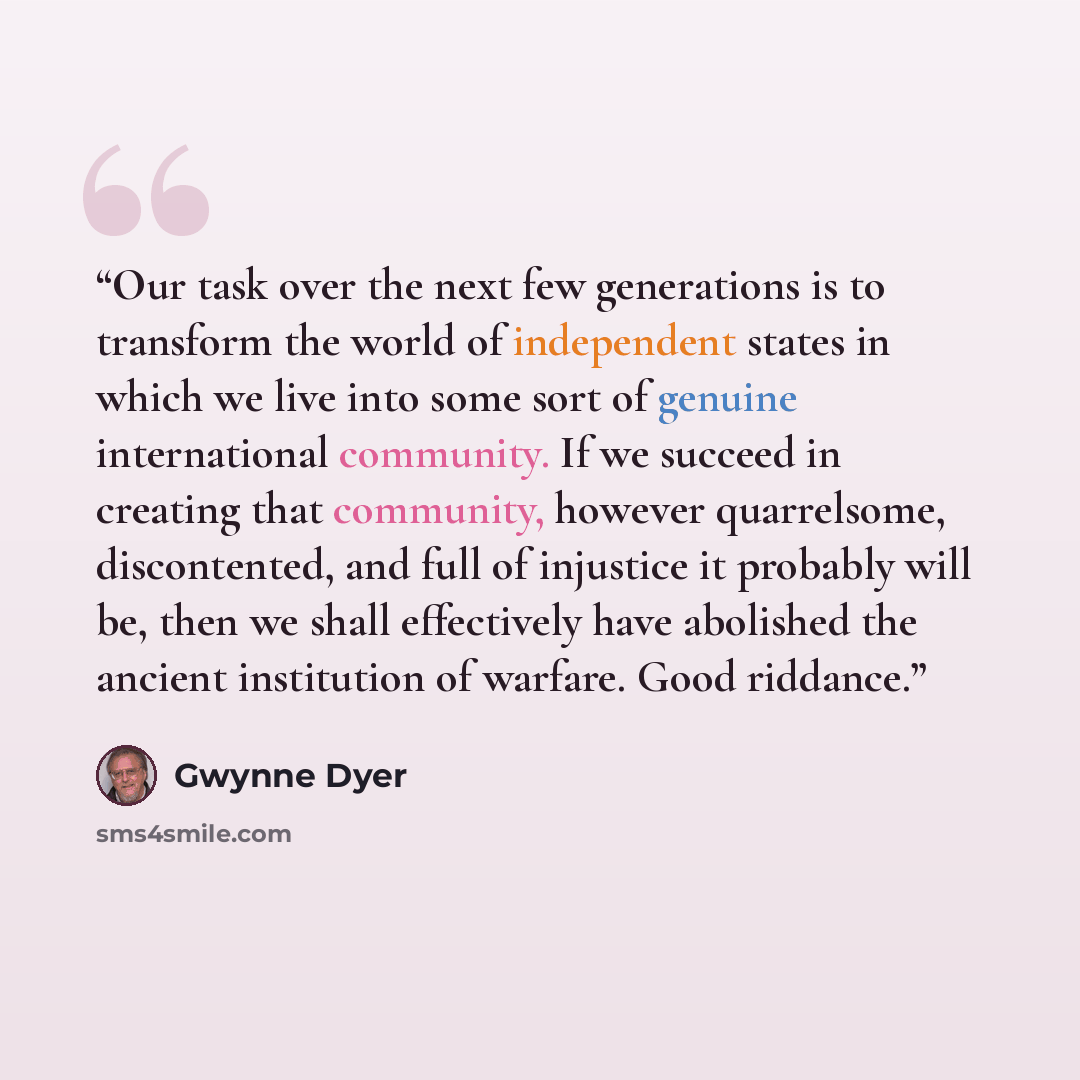 “Our task over the next few generations is to transform the world of independent states in which we live into some sort of genuine international community. If we succeed in creating that community, however quarrelsome, discontented, and full of injustice it probably will be, then we shall…” quote by Gwynne Dyer