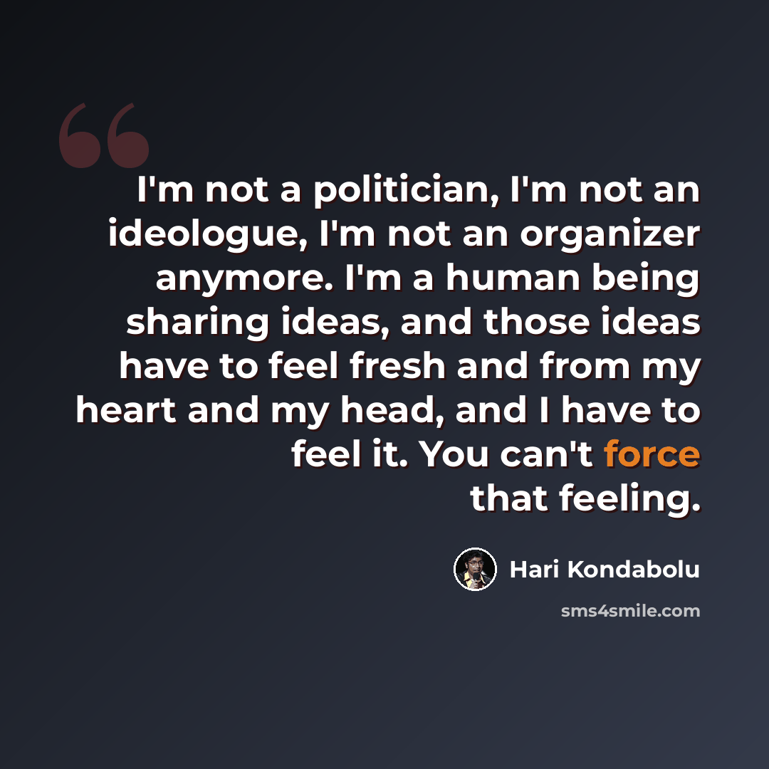 “I'm not a politician, I'm not an ideologue, I'm not an organizer anymore. I'm a human being sharing ideas, and those ideas have to feel fresh and from my heart and my head, and I have to feel it. You can't force that feeling.” quote by Hari Kondabolu